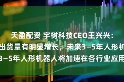 天盈配资 宇树科技CEO王兴兴：今年宇树机器人出货量有明显增长，未来3—5年人形机器人将加速在各行业应用落地