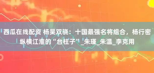 西瓜在线配资 杨吴双骁：十国最强名将组合，杨行密纵横江淮的“台柱子”_朱瑾_朱温_李克用