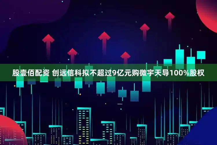 股壹佰配资 创远信科拟不超过9亿元购微宇天导100%股权