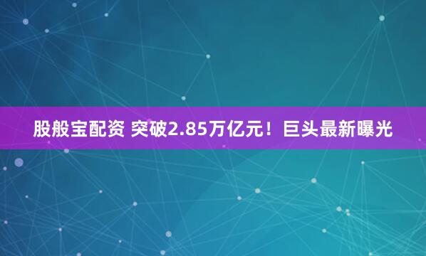 股般宝配资 突破2.85万亿元！巨头最新曝光
