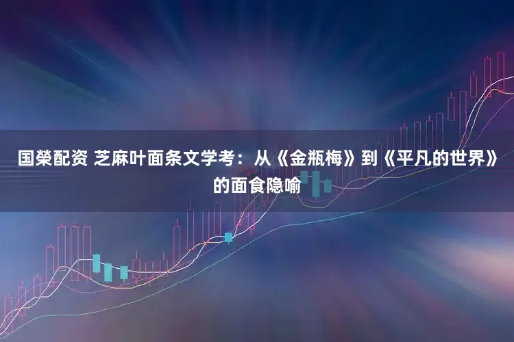 国榮配资 芝麻叶面条文学考：从《金瓶梅》到《平凡的世界》的面食隐喻