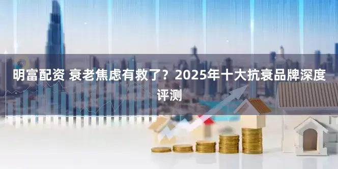 明富配资 衰老焦虑有救了？2025年十大抗衰品牌深度评测