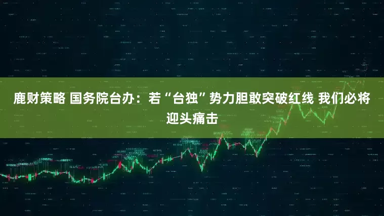 鹿财策略 国务院台办：若“台独”势力胆敢突破红线 我们必将迎头痛击