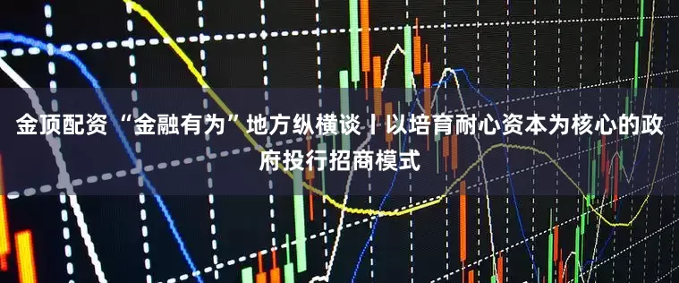 金顶配资 “金融有为”地方纵横谈丨以培育耐心资本为核心的政府投行招商模式