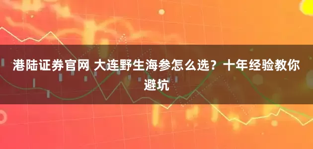 港陆证券官网 大连野生海参怎么选？十年经验教你避坑