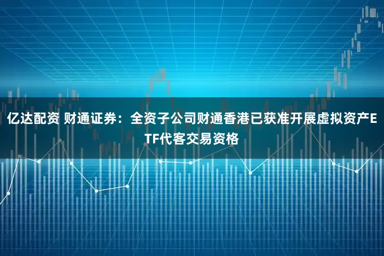 亿达配资 财通证券：全资子公司财通香港已获准开展虚拟资产ETF代客交易资格