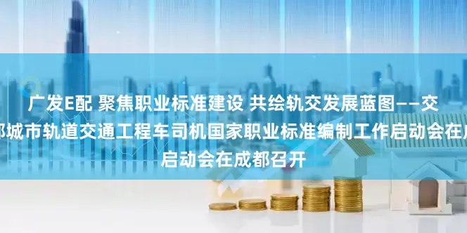 广发E配 聚焦职业标准建设 共绘轨交发展蓝图——交通运输部城市轨道交通工程车司机国家职业标准编制工作启动会在成都召开
