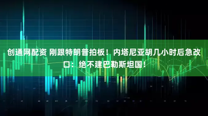 创通网配资 刚跟特朗普拍板！内塔尼亚胡几小时后急改口：绝不建巴勒斯坦国！