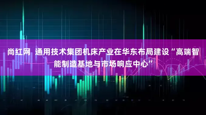 尚红网  通用技术集团机床产业在华东布局建设“高端智能制造基地与市场响应中心”