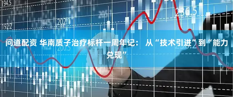 问道配资 华南质子治疗标杆一周年记： 从“技术引进”到“能力兑现”
